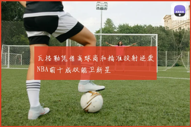 瓦格勒凭借高球商和精准投射逆袭NBA前十成双能卫新星