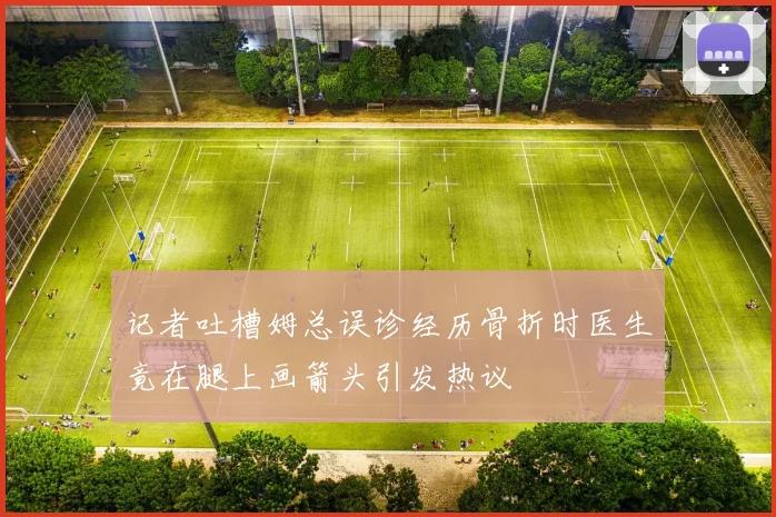 记者吐槽姆总误诊经历骨折时医生竟在腿上画箭头引发热议