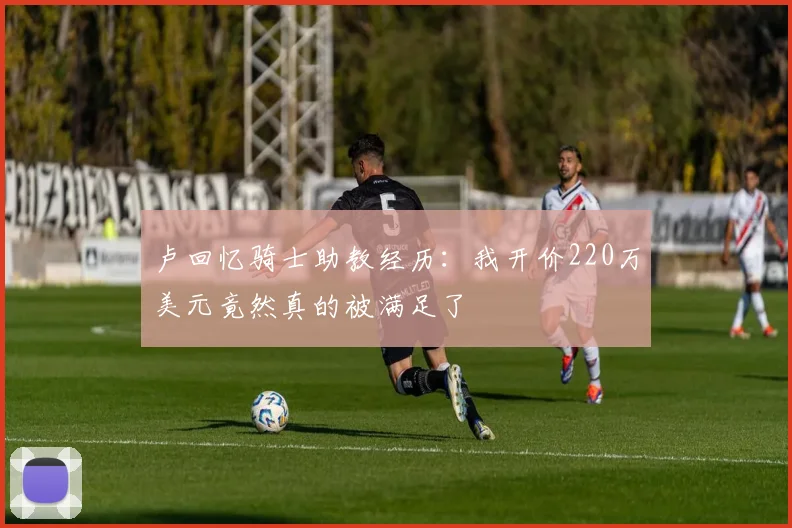 卢回忆骑士助教经历：我开价220万美元竟然真的被满足了