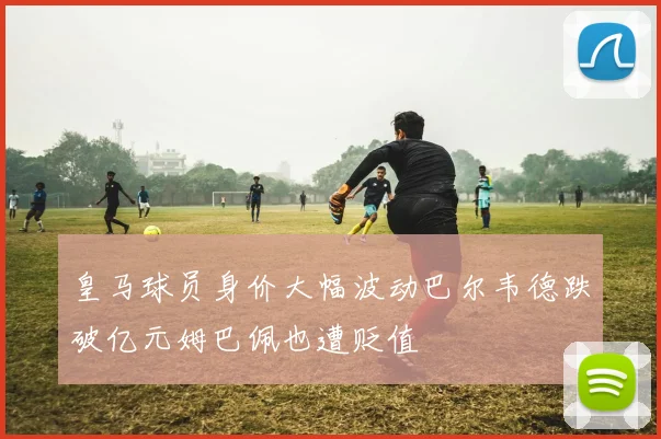 皇马球员身价大幅波动巴尔韦德跌破亿元姆巴佩也遭贬值