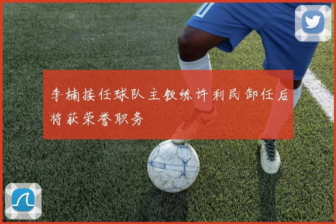 李楠接任球队主教练许利民卸任后将获荣誉职务