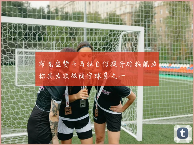 布克盛赞卡马拉自信提升对抗能力称其为顶级防守球员之一