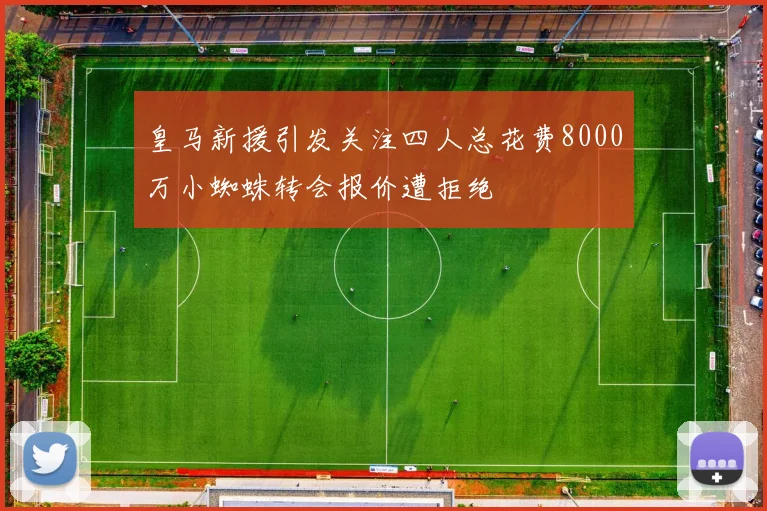 皇马新援引发关注四人总花费8000万小蜘蛛转会报价遭拒绝