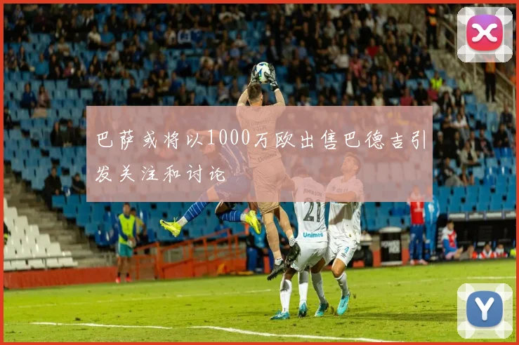 巴萨或将以1000万欧出售巴德吉引发关注和讨论