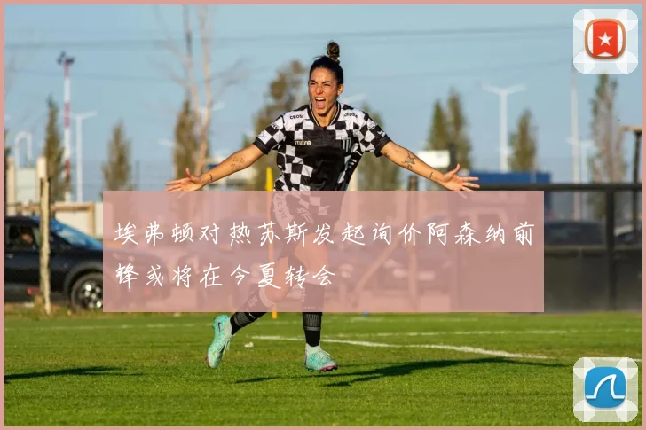 埃弗顿对热苏斯发起询价阿森纳前锋或将在今夏转会