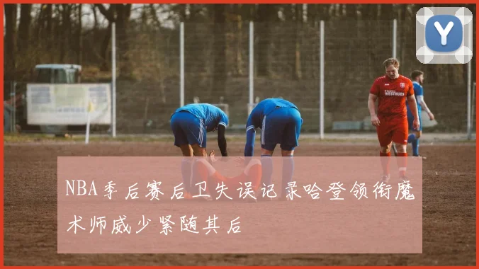 NBA季后赛后卫失误记录哈登领衔魔术师威少紧随其后