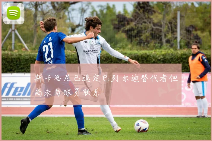 斯卡洛尼已选定巴列尔迪替代者但尚未与球员联系