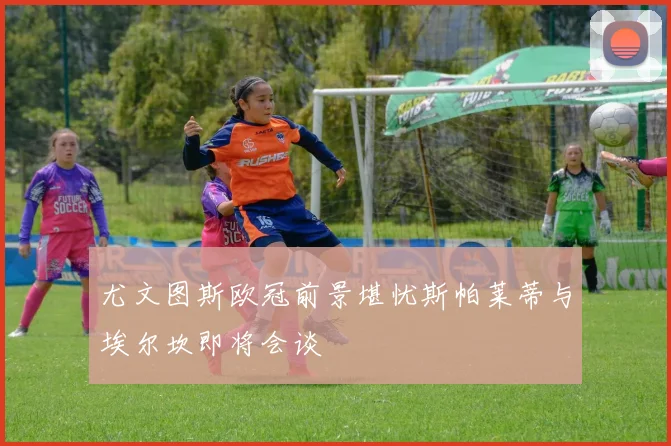 尤文图斯欧冠前景堪忧斯帕莱蒂与埃尔坎即将会谈