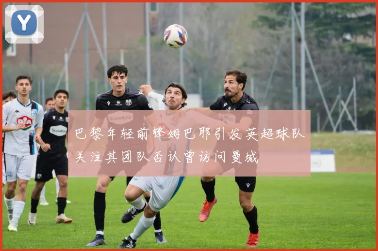 巴黎年轻前锋姆巴耶引发英超球队关注其团队否认曾访问曼城