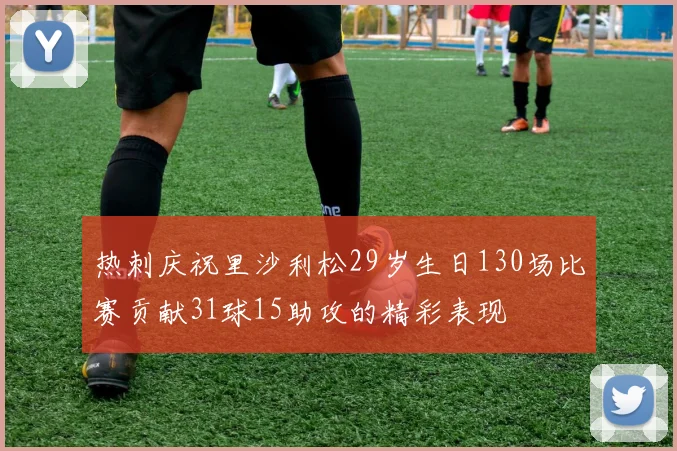 热刺庆祝里沙利松29岁生日130场比赛贡献31球15助攻的精彩表现