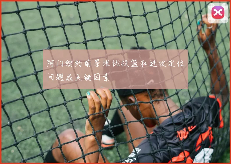 阿门续约前景堪忧投篮和进攻定位问题成关键因素