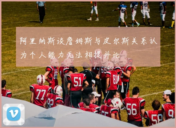 阿里纳斯谈詹姆斯与皮尔斯关系认为个人能力无法相提并论