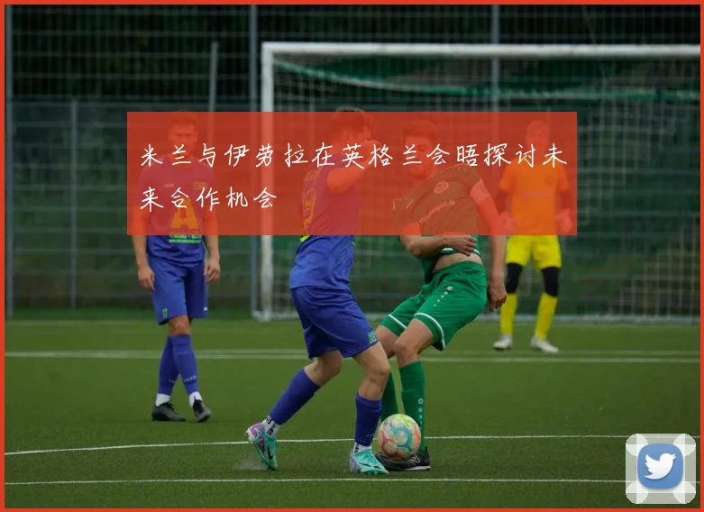 米兰与伊劳拉在英格兰会晤探讨未来合作机会