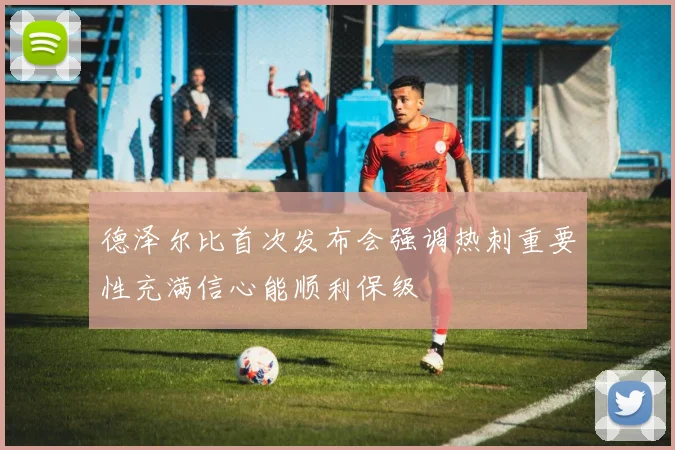 德泽尔比首次发布会强调热刺重要性充满信心能顺利保级