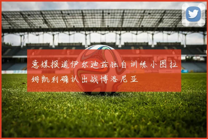 意媒报道伊尔迪兹独自训练小图拉姆凯利确认出战博洛尼亚