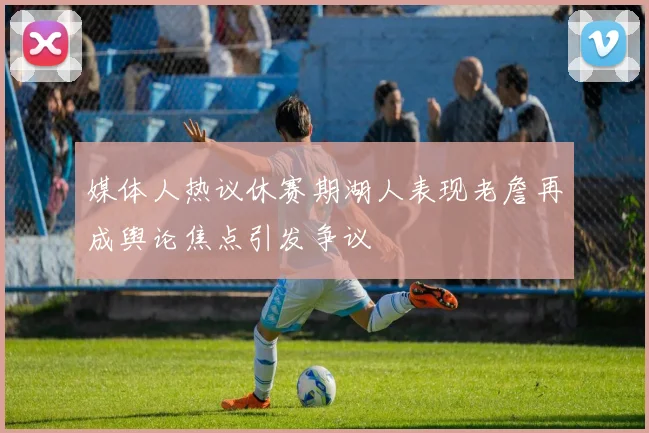 媒体人热议休赛期湖人表现老詹再成舆论焦点引发争议