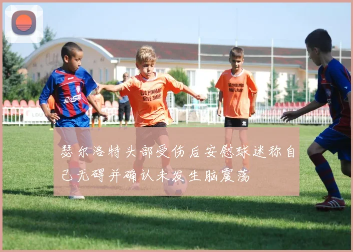 瑟尔洛特头部受伤后安慰球迷称自己无碍并确认未发生脑震荡