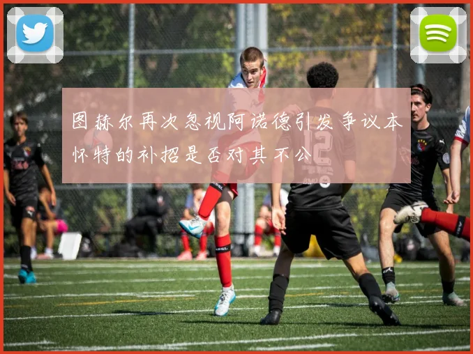 图赫尔再次忽视阿诺德引发争议本怀特的补招是否对其不公