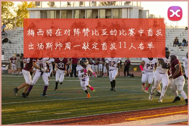 梅西将在对阵赞比亚的比赛中首发出场斯帅周一敲定首发11人名单