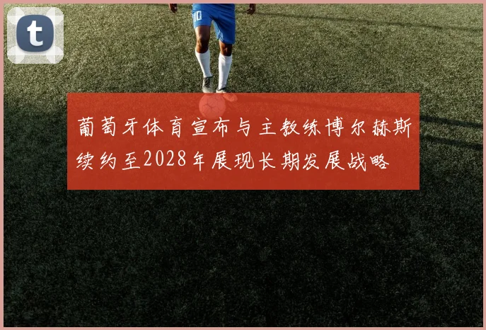葡萄牙体育宣布与主教练博尔赫斯续约至2028年展现长期发展战略