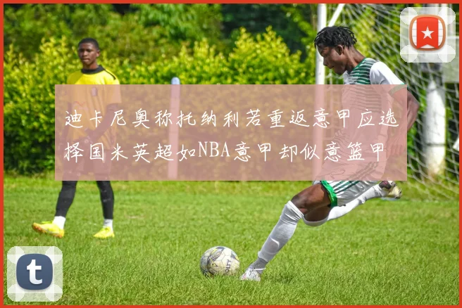 迪卡尼奥称托纳利若重返意甲应选择国米英超如NBA意甲却似意篮甲
