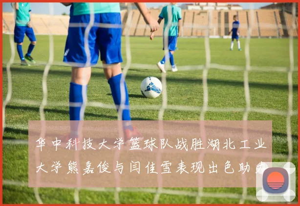华中科技大学篮球队战胜湖北工业大学熊嘉俊与闫佳雪表现出色助力胜利
