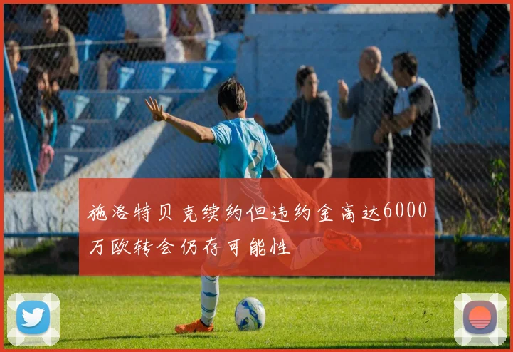 施洛特贝克续约但违约金高达6000万欧转会仍存可能性