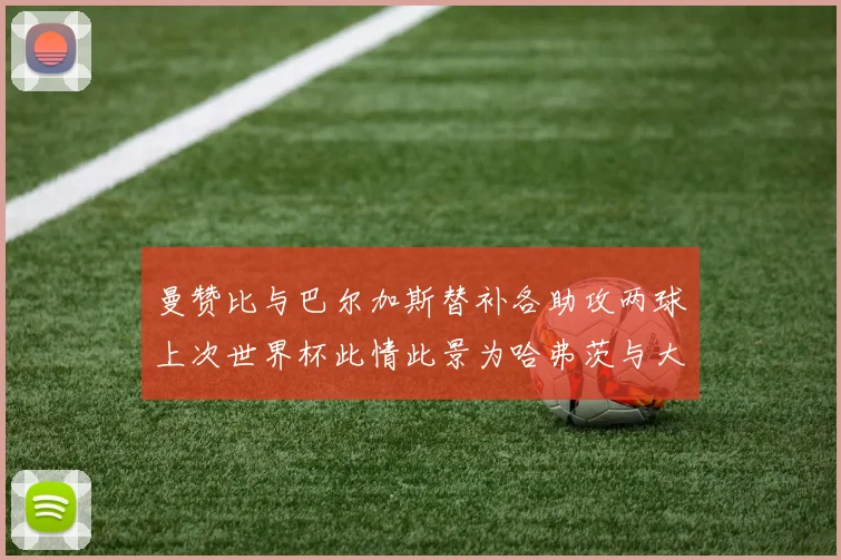 曼赞比与巴尔加斯替补各助攻两球上次世界杯此情此景为哈弗茨与大菲尔