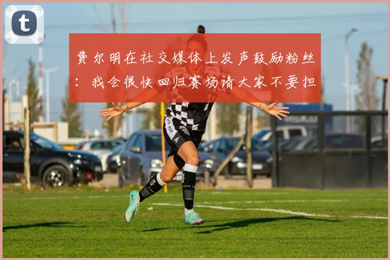 费尔明在社交媒体上发声鼓励粉丝：我会很快回归赛场请大家不要担心