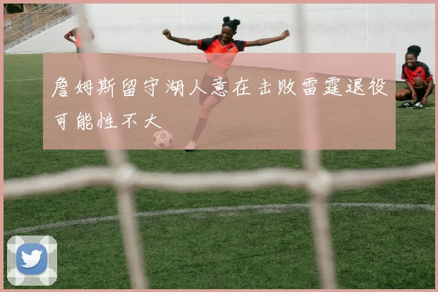 詹姆斯留守湖人意在击败雷霆退役可能性不大