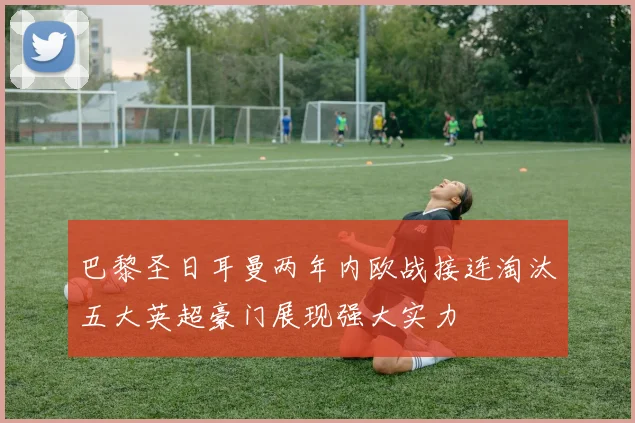 巴黎圣日耳曼两年内欧战接连淘汰五大英超豪门展现强大实力