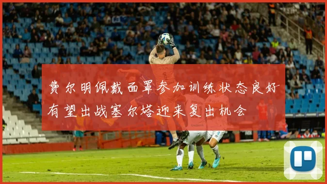 费尔明佩戴面罩参加训练状态良好有望出战塞尔塔迎来复出机会